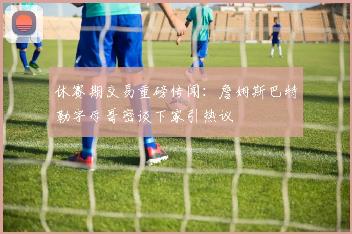 休赛期交易重磅传闻:詹姆斯巴特勒字母哥密谈下家引热议