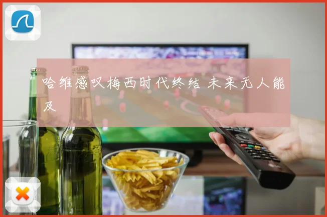 哈维感叹梅西时代终结 未来无人能及