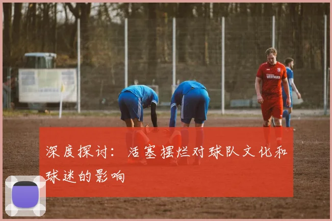 深度探讨:活塞摆烂对球队文化和球迷的影响