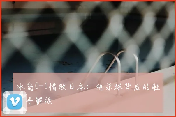 冰岛0-1惜败日本:绝杀球背后的胜负手解读