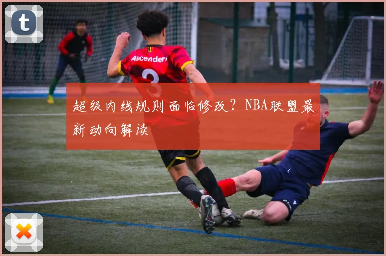 超级内线规则面临修改?NBA联盟最新动向解读