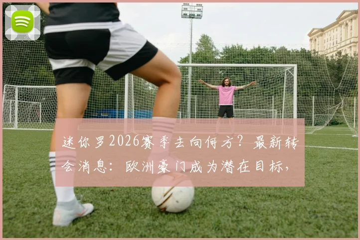 迷你罗2026赛季去向何方？最新转会消息：欧洲豪门成为潜在目标，父子同场恐难实现