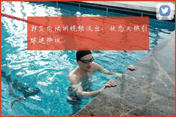 郭艾伦试训视频流出，状态火热引球迷热议