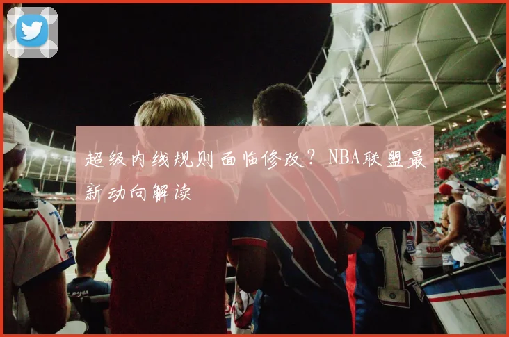 超级内线规则面临修改？NBA联盟最新动向解读