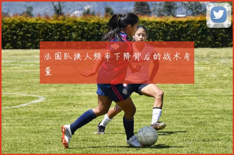 法国队换人频率下降背后的战术考量