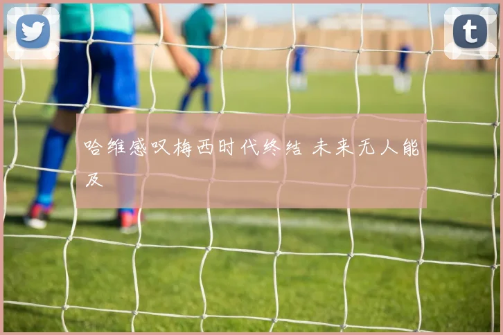 哈维感叹梅西时代终结 未来无人能及