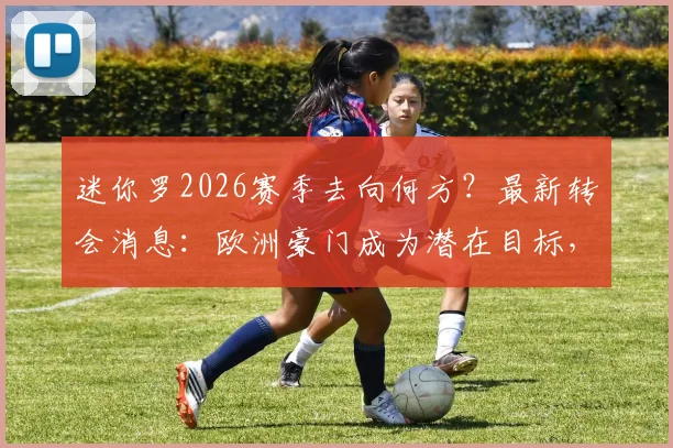 迷你罗2026赛季去向何方？最新转会消息：欧洲豪门成为潜在目标，父子同场恐难实现